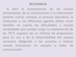 RELEVANCIA
Si bien la incorporación de las nuevas
herramientas de la comunicación y la información
aportan ciertas ventajas al proceso educativo, la
institución y sus diferentes agentes deben tener
también en cuenta las dificultades y nuevas
necesidades que puedan surgir. La implantación de
las TIC’S requiere de un mínimo de preparación
para su uso y de la disponibilidad del equipo
necesario obligando a las escuelas a realizar
nuevas inversiones en equipos y redes de
comunicación.
 