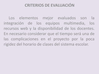 CRITERIOS DE EVALUACIÓN
Los elementos mejor evaluados son la
integración de los equipos multimedia, los
recursos web y la disponibilidad de los docentes.
En necesario considerar que el tiempo será una de
las complicaciones en el proyecto por la poca
rigidez del horario de clases del sistema escolar.
 