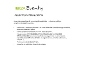 GABINETE DE COMUNICACION

Desarrollamos políticas de comunicación, publicidad y relaciones públicas
complementarias a los eventos:

•    Elaboración y desarrollo de PLANES DE COMUNICACIÓN corporativos y publicitarios,
     específicos para cada evento.
•    Eventos para medios de comunicación. Viajes de prensa.
•    Trabajamos con MEDIOS DE COMUNICACIÓN LOCALES, NACIONALES E
     INTERNACIONALES. Contamos una selecta red de partners en comunicación
     especializados en diferentes ámbitos de negocio (moda, turismo, automoción,
     sanidad… ).
•     Posicionamiento del EVENTO 2.0.
•    Campañas de publicidad. Creación de imagen.
 