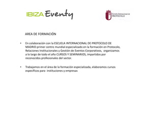 AREA DE FORMACIÓN

•   En colaboración con la ESCUELA INTERNACIONAL DE PROTOCOLO DE
    MADRID primer centro mundial especializado en la formación en Protocolo,
    Relaciones Institucionales y Gestión de Eventos Corporativos, organizamos
    a lo largo de todo el año CURSOS Y SEMINARIOS, impartidos por
    reconocidos profesionales del sector.

•   Trabajamos en el área de la formación especializada, elaboramos cursos
    específicos para instituciones y empresas
 