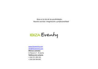 Ibiza es la isla de las posibilidades.
       Nuestro secreto: imaginación y profesionalidad




www.ibizaeventy.com
info@ibizaeventy.com
Oficinas centrales
C/ Navarra 7. 3ª planta
Teléfonos de contacto
+ (34) 971 390 335.
+ (34) 636 996 845
 