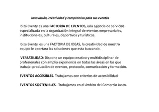 Innovación, creatividad y compromiso para sus eventos

Ibiza Eventy es una FACTORIA DE EVENTOS, una agencia de servicios
especializada en la organización integral de eventos empresariales,
institucionales, culturales, deportivos y turísticos.

Ibiza Eventy, es una FACTORIA DE IDEAS, la creatividad de nuestro
equipo le aportara las soluciones que esta buscando.

 VERSATILIDAD: Dispone un equipo creativo y multidisciplinar de
profesionales con amplia experiencia en todas las áreas en las que
trabaja: producción de eventos, protocolo, comunicación y formación.

EVENTOS ACCESIBLES. Trabajamos con criterios de accesibilidad

EVENTOS SOSTENIBLES . Trabajamos en el ámbito del Comercio Justo.
 