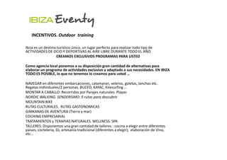 INCENTIVOS. Outdoor training

Ibiza es un destino turístico único, un lugar perfecto para realizar todo tipo de
ACTIVIDADES DE OCIO Y DEPORTIVAS AL AIRE LIBRE DURANTE TODO EL AÑO.
                   CREAMOS EXCLUSIVOS PROGRAMAS PARA USTED

Como agencia local ponemos a su disposición gran cantidad de alternativas para
elaborar un programa de actividades exclusivo y adaptado a sus necesidades. EN IBIZA
TODO ES POSIBLE, lo que no tenemos lo creamos para usted …

NAVEGAR en diferentes embarcaciones, catamaran, veleros, goletas, lanchas etc.
Regatas individuales/2 personas, BUCEO, KAYAC, Kitesurfing …
MONTAR A CABALLO: Recorridos por Parajes naturales. Playas
NORDIC WALKING. SENDERISMO: 9 rutas para descubrir
MOUNTAIN BIKE
RUTAS CULTURALES. RUTAS GASTONOMICAS
GIMKANAS DE AVENTURA (Tierra y mar)
COCHING EMPRESARIAL
TRATAMIENTOS y TERAPIAS NATURALES. WELLNESS. SPA
TALLERES: Disponemos una gran cantidad de talleres : cocina a elegir entre diferentes
países, cocteleria, DJ, artesanía tradicional (diferentes a elegir), elaboración de Vino,
etc…
 