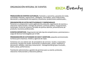 ORGANIZACIÓN INTEGRAL DE EVENTOS


PRODUCCIÓN DE EVENTOS CULTURALES. Festivales y conciertos, pasarelas de moda,
actividades infantiles, exposiciones, cabalgatas, mercadillos, actos tradicionales,
decoración y ambientación de espacios y escenarios, producciones audiovisuales…
ORGANIZACIÓN DE ACTOS INSTITUCIONALES Y EMPRESARIALES.
Ponemos a su disposición nuestro gabinete de protocolo, organización de eventos y
relaciones institucionales: entregas de premios, primeras piedras, inauguraciones,
homenajes, firmas de convenio, jornadas de puertas abiertas, presentaciones de
producto, reuniones profesionales.
EVENTOS DEPORTIVOS. Organización de todo tipo de competiciones y premiaciones a
cargo de técnicos homologados por el COE.
PROGRAMACIÓN DE ACTIVIDADES DE OCIO Y AVENTURA, paquetes promocionales
turísticos para empresas, hoteles y agencias de viajes.
Contamos con una selecta red de proveedores de servicios locales y nacionales:
escenarios, equipos de sonido, iluminación y audiovisuales, carpas, mobiliario y
decoración, vallados, catering y restauración, managementde grupos musicales ,
teatro, danza, performances.
Tramitación administrativa y gestión de permisos para su evento; protocolo,
relaciones institucionales y relaciones públicas.
 