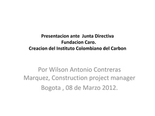 Presentacion ante Junta Directiva
                Fundacion Caro.
 Creacion del Instituto Colombiano del Carbon



    Por Wilson Antonio Contreras
Marquez, Construction project manager
     Bogota , 08 de Marzo 2012.
 