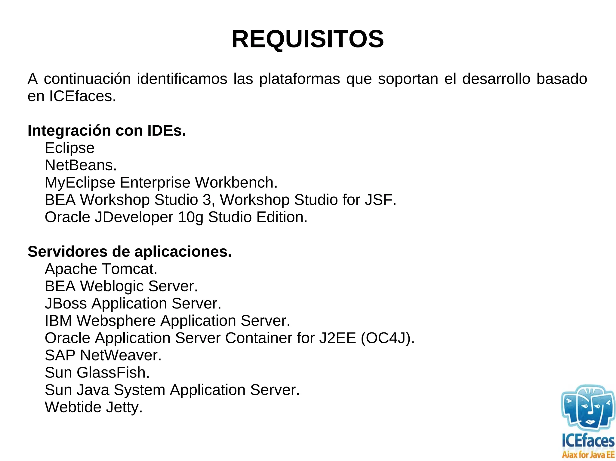 REQUISITOS
A continuación identificamos las plataformas que soportan el desarrollo basado
en ICEfaces.

Integración con IDEs.
   Eclipse
   NetBeans.
   MyEclipse Enterprise Workbench.
   BEA Workshop Studio 3, Workshop Studio for JSF.
   Oracle JDeveloper 10g Studio Edition.

Servidores de aplicaciones.
  Apache Tomcat.
  BEA Weblogic Server.
  JBoss Application Server.
  IBM Websphere Application Server.
  Oracle Application Server Container for J2EE (OC4J).
  SAP NetWeaver.
  Sun GlassFish.
  Sun Java System Application Server.
  Webtide Jetty.
 