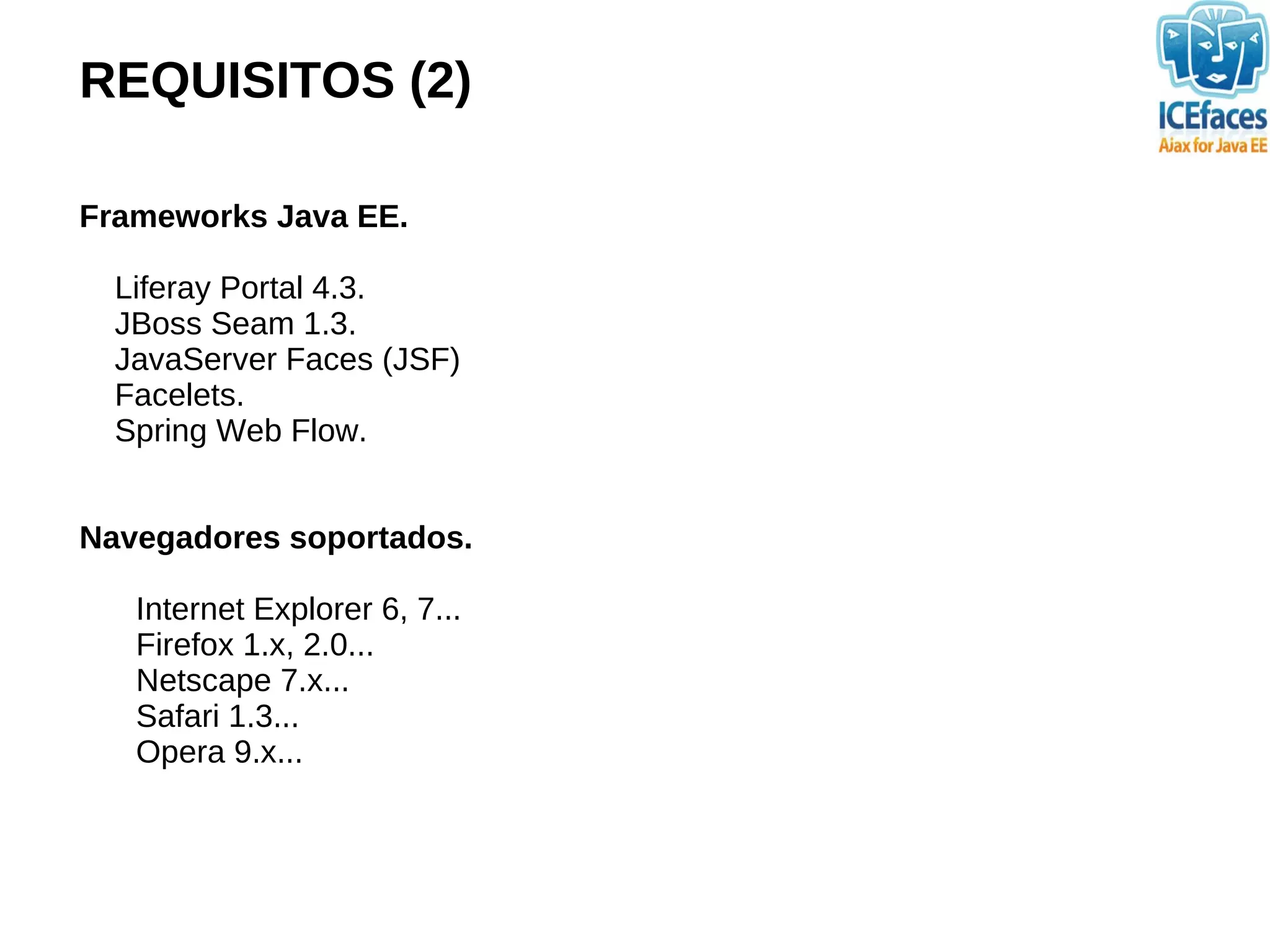 REQUISITOS (2)

Frameworks Java EE.

  Liferay Portal 4.3.
  JBoss Seam 1.3.
  JavaServer Faces (JSF)
  Facelets.
  Spring Web Flow.


Navegadores soportados.

   Internet Explorer 6, 7...
   Firefox 1.x, 2.0...
   Netscape 7.x...
   Safari 1.3...
   Opera 9.x...
 