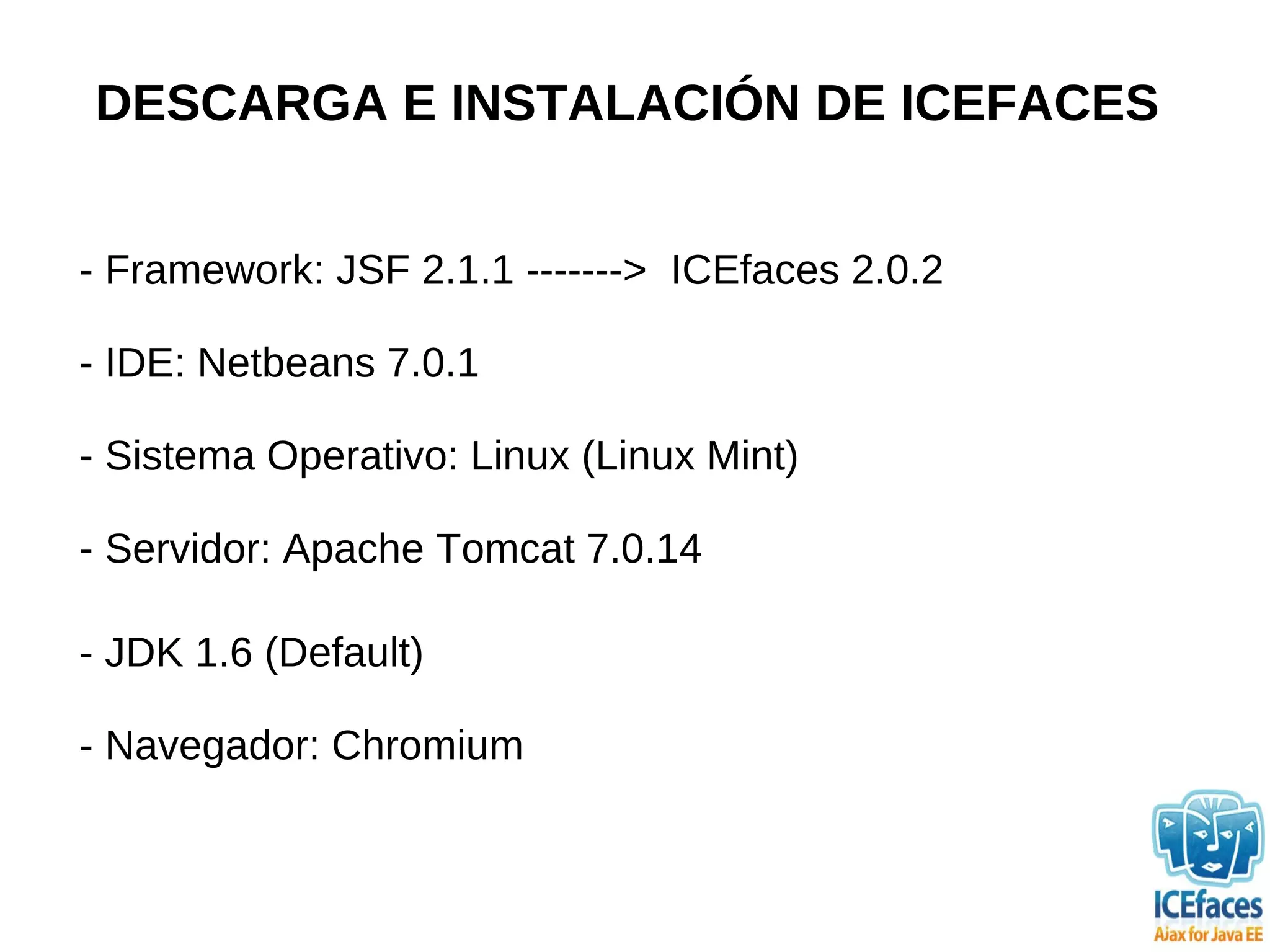 DESCARGA E INSTALACIÓN DE ICEFACES


- Framework: JSF 2.1.1 -------> ICEfaces 2.0.2

- IDE: Netbeans 7.0.1

- Sistema Operativo: Linux (Linux Mint)

- Servidor: Apache Tomcat 7.0.14

- JDK 1.6 (Default)

- Navegador: Chromium
 
