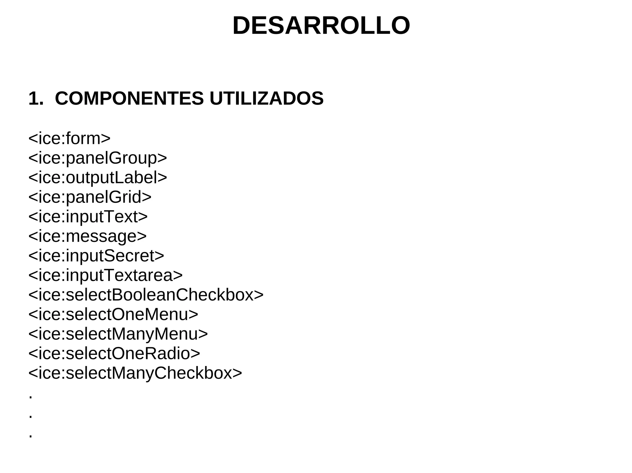 DESARROLLO

1. COMPONENTES UTILIZADOS

<ice:form>
<ice:panelGroup>
<ice:outputLabel>
<ice:panelGrid>
<ice:inputText>
<ice:message>
<ice:inputSecret>
<ice:inputTextarea>
<ice:selectBooleanCheckbox>
<ice:selectOneMenu>
<ice:selectManyMenu>
<ice:selectOneRadio>
<ice:selectManyCheckbox>
.
.
.
 