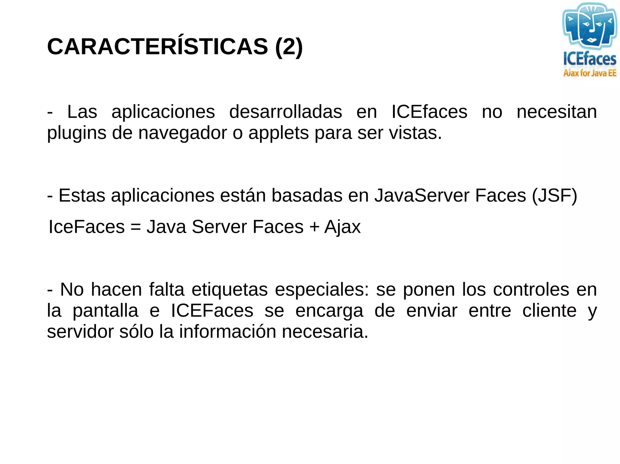 CARACTERÍSTICAS (2)

- Las aplicaciones desarrolladas en ICEfaces no necesitan
plugins de navegador o applets para ser vistas.


- Estas aplicaciones están basadas en JavaServer Faces (JSF)
IceFaces = Java Server Faces + Ajax


- No hacen falta etiquetas especiales: se ponen los controles en
la pantalla e ICEFaces se encarga de enviar entre cliente y
servidor sólo la información necesaria.
 