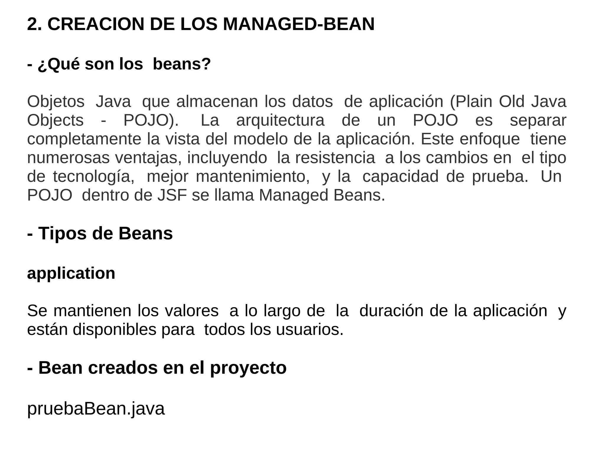 2. CREACION DE LOS MANAGED-BEAN

- ¿Qué son los beans?

Objetos Java que almacenan los datos de aplicación (Plain Old Java
Objects - POJO). La arquitectura de un POJO es separar
completamente la vista del modelo de la aplicación. Este enfoque tiene
numerosas ventajas, incluyendo la resistencia a los cambios en el tipo
de tecnología, mejor mantenimiento, y la capacidad de prueba. Un
POJO dentro de JSF se llama Managed Beans.

- Tipos de Beans

application

Se mantienen los valores a lo largo de la duración de la aplicación y
están disponibles para todos los usuarios.

- Bean creados en el proyecto

pruebaBean.java
 