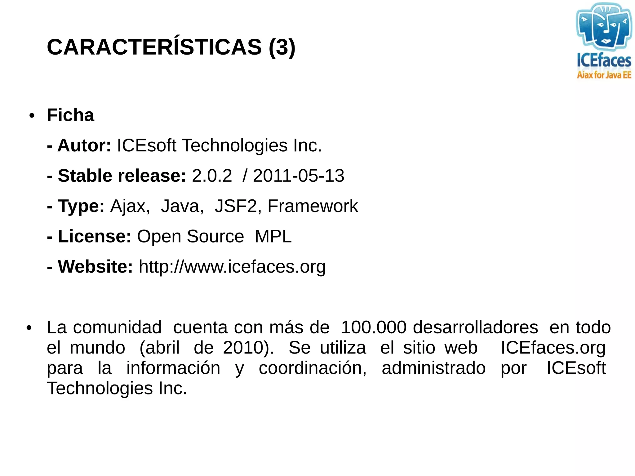CARACTERÍSTICAS (3)

●   Ficha
    - Autor: ICEsoft Technologies Inc.
    - Stable release: 2.0.2 / 2011-05-13
    - Type: Ajax, Java, JSF2, Framework
    - License: Open Source MPL
    - Website: http://www.icefaces.org


●   La comunidad cuenta con más de 100.000 desarrolladores en todo
    el mundo (abril de 2010). Se utiliza el sitio web ICEfaces.org
    para la información y coordinación, administrado por ICEsoft
    Technologies Inc.
 
