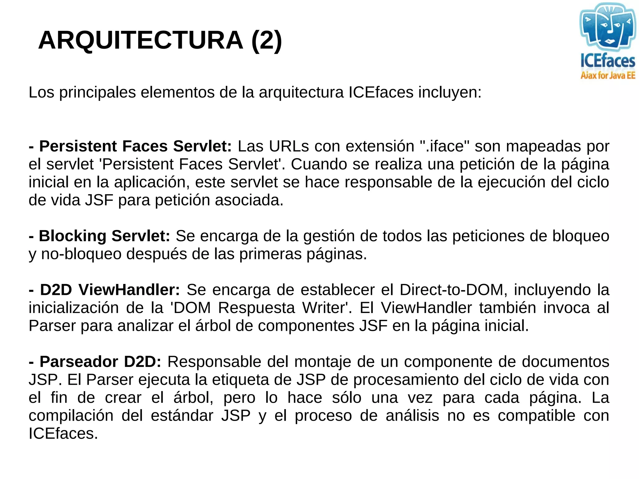 ARQUITECTURA (2)
Los principales elementos de la arquitectura ICEfaces incluyen:


- Persistent Faces Servlet: Las URLs con extensión ".iface" son mapeadas por
el servlet 'Persistent Faces Servlet'. Cuando se realiza una petición de la página
inicial en la aplicación, este servlet se hace responsable de la ejecución del ciclo
de vida JSF para petición asociada.

- Blocking Servlet: Se encarga de la gestión de todos las peticiones de bloqueo
y no-bloqueo después de las primeras páginas.

- D2D ViewHandler: Se encarga de establecer el Direct-to-DOM, incluyendo la
inicialización de la 'DOM Respuesta Writer'. El ViewHandler también invoca al
Parser para analizar el árbol de componentes JSF en la página inicial.

- Parseador D2D: Responsable del montaje de un componente de documentos
JSP. El Parser ejecuta la etiqueta de JSP de procesamiento del ciclo de vida con
el fin de crear el árbol, pero lo hace sólo una vez para cada página. La
compilación del estándar JSP y el proceso de análisis no es compatible con
ICEfaces.
 