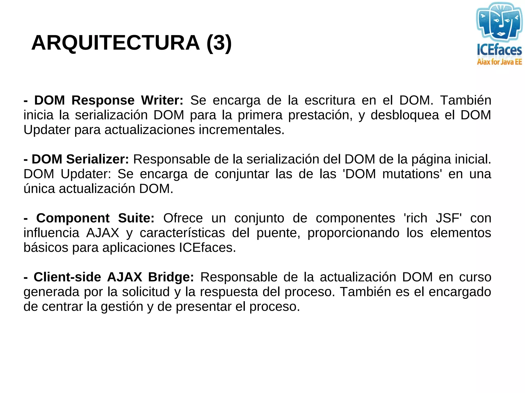 ARQUITECTURA (3)

- DOM Response Writer: Se encarga de la escritura en el DOM. También
inicia la serialización DOM para la primera prestación, y desbloquea el DOM
Updater para actualizaciones incrementales.

- DOM Serializer: Responsable de la serialización del DOM de la página inicial.
DOM Updater: Se encarga de conjuntar las de las 'DOM mutations' en una
única actualización DOM.

- Component Suite: Ofrece un conjunto de componentes 'rich JSF' con
influencia AJAX y características del puente, proporcionando los elementos
básicos para aplicaciones ICEfaces.

- Client-side AJAX Bridge: Responsable de la actualización DOM en curso
generada por la solicitud y la respuesta del proceso. También es el encargado
de centrar la gestión y de presentar el proceso.
 