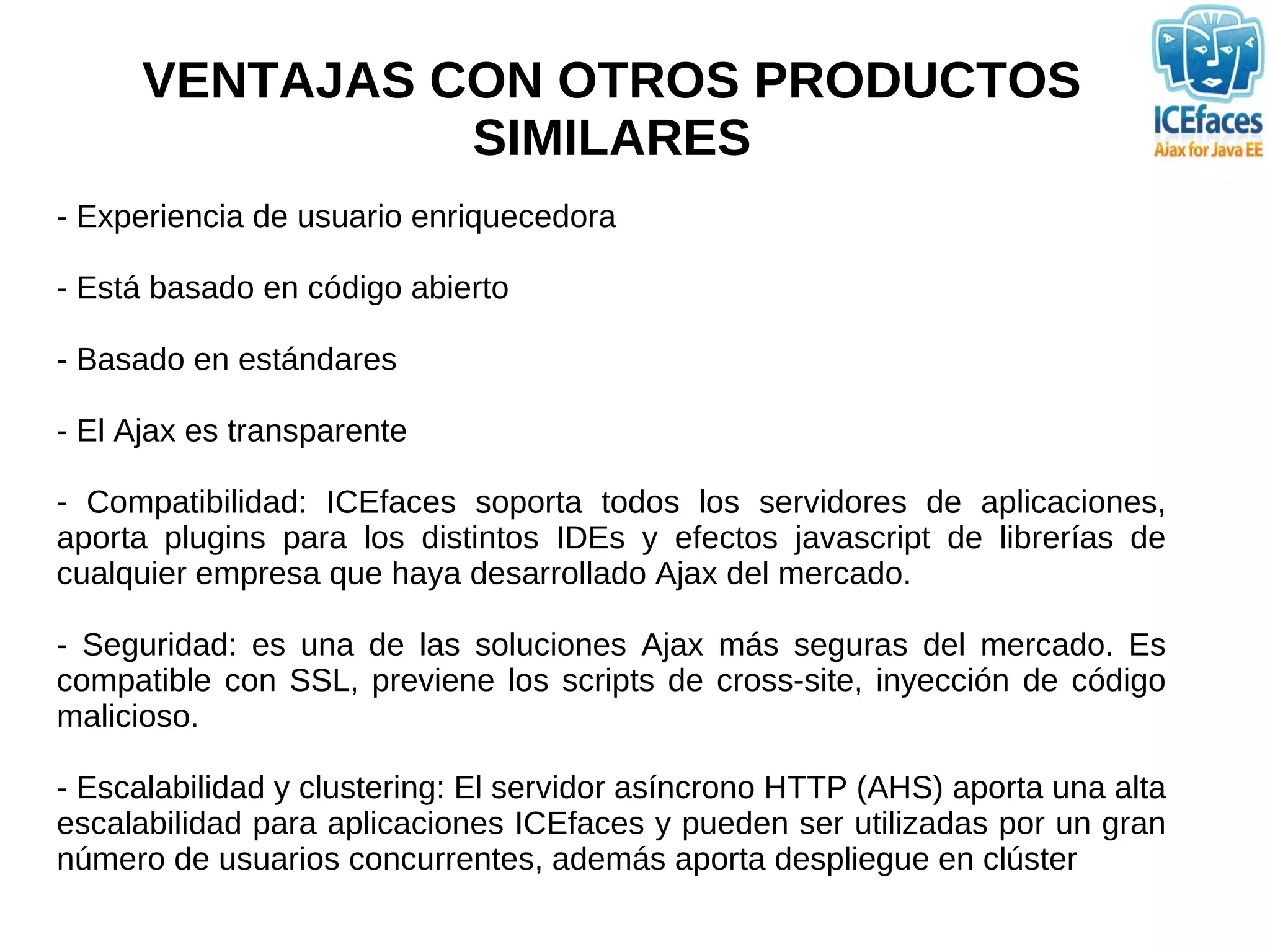 VENTAJAS CON OTROS PRODUCTOS
                SIMILARES
- Experiencia de usuario enriquecedora

- Está basado en código abierto

- Basado en estándares

- El Ajax es transparente

- Compatibilidad: ICEfaces soporta todos los servidores de aplicaciones,
aporta plugins para los distintos IDEs y efectos javascript de librerías de
cualquier empresa que haya desarrollado Ajax del mercado.

- Seguridad: es una de las soluciones Ajax más seguras del mercado. Es
compatible con SSL, previene los scripts de cross-site, inyección de código
malicioso.

- Escalabilidad y clustering: El servidor asíncrono HTTP (AHS) aporta una alta
escalabilidad para aplicaciones ICEfaces y pueden ser utilizadas por un gran
número de usuarios concurrentes, además aporta despliegue en clúster
 