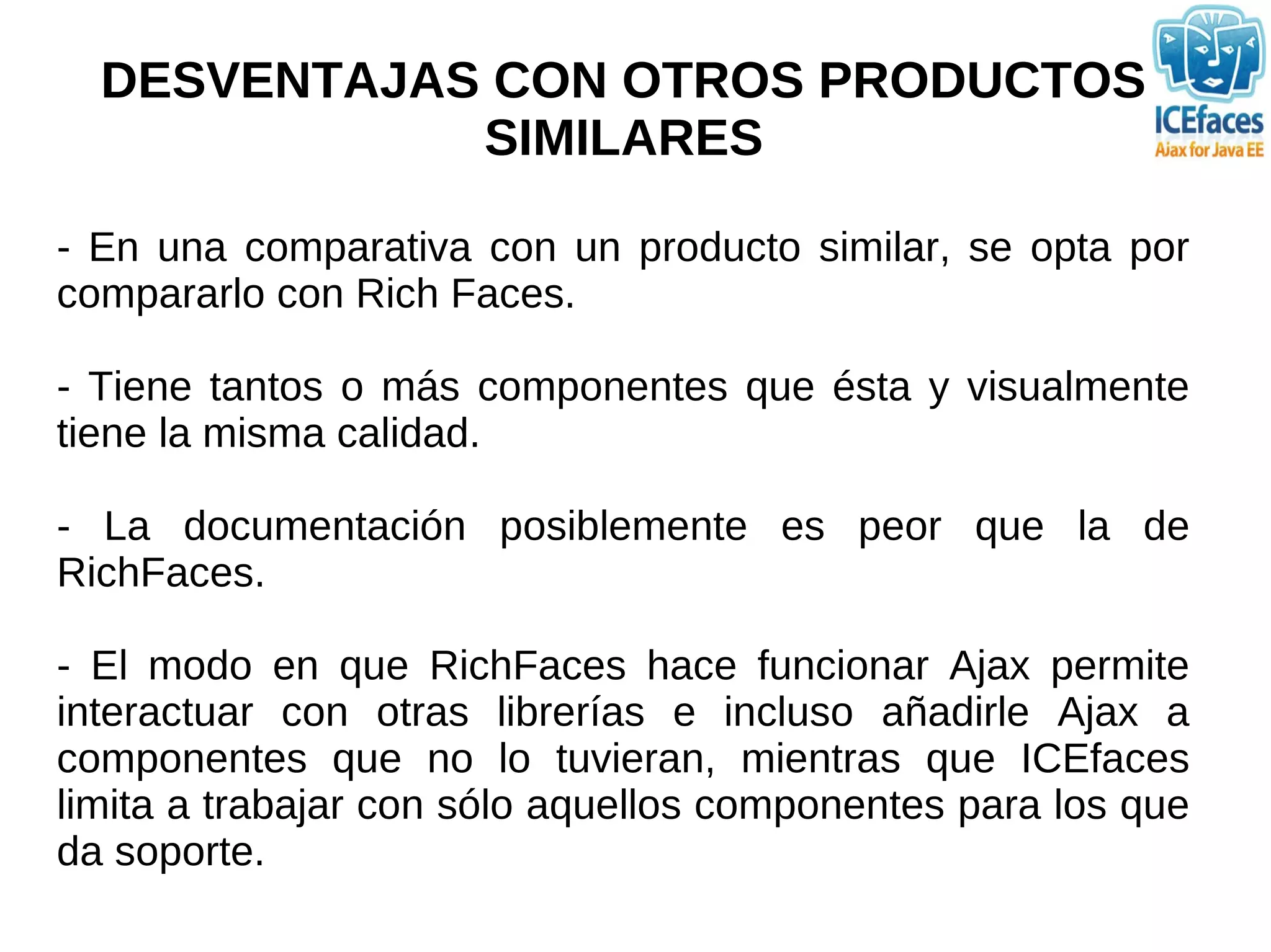 DESVENTAJAS CON OTROS PRODUCTOS
             SIMILARES

- En una comparativa con un producto similar, se opta por
compararlo con Rich Faces.

- Tiene tantos o más componentes que ésta y visualmente
tiene la misma calidad.

- La documentación posiblemente es peor que la de
RichFaces.

- El modo en que RichFaces hace funcionar Ajax permite
interactuar con otras librerías e incluso añadirle Ajax a
componentes que no lo tuvieran, mientras que ICEfaces
limita a trabajar con sólo aquellos componentes para los que
da soporte.
 