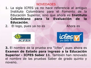 NOVEDADES La sigla ICFES ya no hace referencia al antiguo Instituto Colombiano para el Fomento de la Educación Superior, sino que ahora es Instituto Colombiano para la Evaluación de la Educación.   El logo, pues ya no es                    Ahora es 3. El nombre de la prueba era "Icfes", pues ahora es Examen de Estado para ingreso a la Educación Superior - ICFES Saber 11.También han renovado el nombre de las pruebas Saber de grado quinto y noveno. 