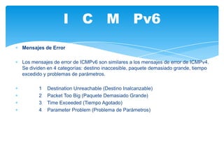 I C M Pv6
Mensajes de Error

Los mensajes de error de ICMPv6 son similares a los mensajes de error de ICMPv4.
Se dividen en 4 categorías: destino inaccesible, paquete demasiado grande, tiempo
excedido y problemas de parámetros.

       1   Destination Unreachable (Destino Inalcanzable)
       2   Packet Too Big (Paquete Demasiado Grande)
       3   Time Exceeded (Tiempo Agotado)
       4   Parameter Problem (Problema de Parámetros)
 