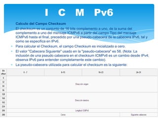 I C M Pv6
Calculo del Campo Checksum
El checksum es un conjunto de 16 bits complemento a uno, de la suma del
complemento a uno del mensaje ICMPv6 a partir del campo Tipo del mensaje
ICMPv6 hasta el final, precedido por una pseudo-cabecera de la cabecera IPv6, tal y
como se especifica en IPv6.
Para calcular el Checksum, el campo Checksum es inicializado a cero.
El valor "Cabecera Siguiente" usado en la "pseudo-cabecera" es 58. (Nota: La
inclusión de una pseudo cabecera en el checksum ICMPv6 es un cambio desde IPv4;
observa IPv6 para entender completamente este cambio).
La pseudo-cabecera utilizada para calcular el checksum es la siguiente:
 