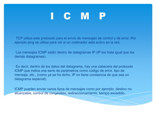 I C M P

•TCP utiliza este protocolo para el envío de mensajes de control y de error. Por
ejemplo ping se utiliza para ver si un ordenador está activo en la red.

•Los mensajes ICMP están dentro de datagramas IP (IP los trata igual que los
demás datagramas).

•Es decir, dentro de los datos del datagrama, hay una cabecera del protocolo
ICMP que indica una serie de parámetros como código de error, tipo de
mensaje, etc., (como ya se ha dicho, IP no tiene constancia de que sea un
datagrama especial).

ICMP pueden enviar varios tipos de mensajes como por ejemplo, destino no
alcanzable, control de congestión, redireccionamiento, tiempo excedido.
 