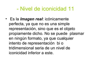 - Nivel de iconicidad 11
• Es la Imagen real: icónicamente
  perfecta, ya que no es una simple
  representación, sino que es el objeto
  propiamente dicho. No se puede plasmar
  en ningún formato, ya que cualquier
  intento de representación bi o
  tridimensional seria de un nivel de
  iconicidad inferior a este.
 