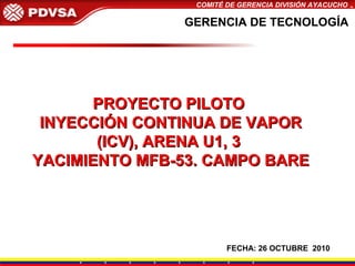 COMITÉ DE GERENCIA DIVISIÓN AYACUCHO
GERENCIA DE TECNOLOGÍAGERENCIA DE TECNOLOGÍA
PROYECTO PILOTOPROYECTO PILOTO
INYECCIÓN CONTINUA DE VAPORINYECCIÓN CONTINUA DE VAPOR
(ICV), ARENA U1, 3(ICV), ARENA U1, 3
YACIMIENTO MFB-53. CAMPO BAREYACIMIENTO MFB-53. CAMPO BARE
FECHA: 26 OCTUBRE 2010
 