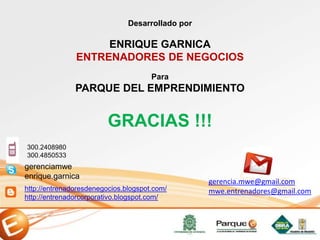 GRACIAS !!!
http://entrenadoresdenegocios.blogspot.com/
http://entrenadorcorporativo.blogspot.com/
gerenciamwe
enrique.garnica
Desarrollado por
ENRIQUE GARNICA
ENTRENADORES DE NEGOCIOS
300.2408980
300.4850533
gerencia.mwe@gmail.com
mwe.entrenadores@gmail.com
Para
PARQUE DEL EMPRENDIMIENTO
 