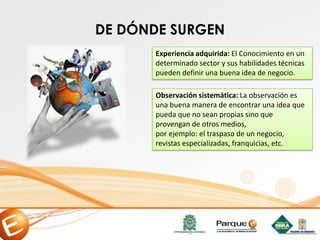 Experiencia adquirida: El Conocimiento en un
determinado sector y sus habilidades técnicas
pueden definir una buena idea de negocio.
Observación sistemática: La observación es
una buena manera de encontrar una idea que
pueda que no sean propias sino que
provengan de otros medios,
por ejemplo: el traspaso de un negocio,
revistas especializadas, franquicias, etc.
DE DÓNDE SURGEN
 