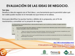 EVALUACIÓN DE LAS IDEAS DE NEGOCIO.
Test Idea
Desafía tu idea de negocio con el Test Idea(*), una herramienta que te permitirá saber qué
tan viable puede resultar en el mercado eso que tienes en la cabeza.
Sirve para identificar los puntos fuertes y débiles de tu propuesta, con el fin de
reorientarlos y consolidar así tu proyecto de negocio.
(*) Este aplicativo cuenta con recursos de cofinanciación de
AECID a través del Programa ERICA.
http://200.13.255.8/testIdea/html/
 