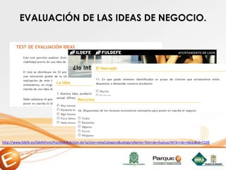 http://www.ildefe.es/ildefefront/frontIldefeAction.do?action=viewCategory&categoryName=Test+de+Evaluaci%F3n+de+Ideas&id=7108
EVALUACIÓN DE LAS IDEAS DE NEGOCIO.
 