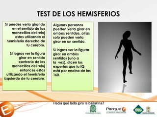 TEST DE LOS HEMISFERIOS
Si puedes verla girando
en el sentido de las
manecillas del reloj
estas utilizando el
hemisferio derecho de
tu cerebro.
Si logras ver la figura
girar en sentido
contrario de las
manecillas del reloj
entonces estas
utilizando el hemisferio
izquierdo de tu cerebro.
Algunas personas
pueden verla girar en
ambos sentidos, otras
solo pueden verla
girar en un sentido.
Si logras ver la figurar
girar en ambos
sentidos (uno a
la vez), dicen los
expertos que tu IQ
está por encina de los
160.
Hacia qué lado gira la bailarina?
 