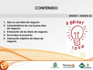 CONTENIDO
1. Que es una idea de negocio
2. Características de una buena idea
de negocio.
3. Evaluación de las ideas de negocio.
4. De la idea al proyecto.
5. Valoración objetiva de ideas de
negocio.
SESIÓN 1: MARZO 26
 