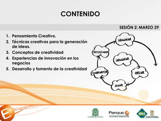 1. Pensamiento Creativo.
2. Técnicas creativas para la generación
de ideas.
3. Conceptos de creatividad
4. Experiencias de innovación en los
negocios
5. Desarrollo y fomento de la creatividad
SESIÓN 2: MARZO 29
CONTENIDO
 