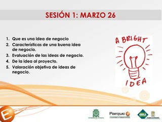 SESIÓN 1: MARZO 26
1. Que es una idea de negocio
2. Características de una buena idea
de negocio.
3. Evaluación de las ideas de negocio.
4. De la idea al proyecto.
5. Valoración objetiva de ideas de
negocio.
 