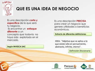 QUE ES UNA IDEA DE NEGOCIO
Es una descripción corta y
específica de lo que será
tu negocio.
Es encontrar un enfoque
diferente o un
concepto que todavía no
haya sido explotado en el
mercado.
Es una descripción PRECISA
para crear un negocio que
genere utilidades o beneficios
económicos.
Según INVESCA SAC
Extracto de diferentes definiciones
IDEA: "Adjetivo que se aplica a lo
que existe sólo en pensamiento,
abstracto, infinito, eterno".
Definición Diccionario
 