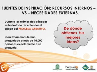 FUENTES DE INSPIRACIÓN: RECURSOS INTERNOS –
VS – NECESIDADES EXTERNAS.
Durante las ultimas dos décadas
se ha tratado de entender el
origen del PROCESO CREATIVO.
Idea Champions le han
preguntado a más de 10,000
personas exactamente esta
pregunta:
De dónde
obtienes tus
mejores
ideas?
 