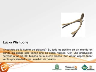 Lucky Wishbone
¿Huesitos de la suerte de plástico? Sí, todo es posible en un mundo en
donde los pollos sólo tienen uno de estos huesos. Con una producción
cercana a los 30.000 huesos de la suerte diarios, Ken Aarón espera tener
ventas por alrededor de un millón de dólares.
 
