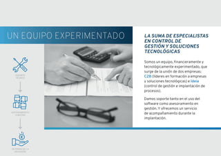 LA SUMA DE ESPECIALISTAS
EN CONTROL DE
GESTIÓN Y SOLUCIONES
TECNOLÓGICAS
Somos un equipo, financieramente y
tecnológicamente experimentado, que
surge de la unión de dos empresas:
C2B (líderes en formación a empresas
y soluciones tecnológicas) e Ideia
(control de gestión e implantación de
procesos).
Damos soporte tanto en el uso del
software como asesoramiento en
gestión. Y ofrecemos un servicio
de acompañamiento durante la
implantación.
SOPORTE
TÉCNICO
ASESORAMIENTO
A MEDIDA
RETORNO DE LA
INVERSIÓN
UN EQUIPO EXPERIMENTADO
 