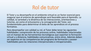 El Tutor y su desempeño en el ambiente virtual es un factor esencial para
asegurar que el entorno de aprendizaje será favorable para el Aprendiz. La
calidad, la variedad y la dinámica de las interacciones, orientaciones y
tutorías, así como el entusiasmo y la consagración del Tutor, son
fundamentales para determinar el éxito de los aprendices en el proceso
formativo.
Para desempeñar con calidad su rol, el Tutor debe tener las siguientes
habilidades: comprensión de los procesos online, habilidades relacionadas
con el manejo de las herramientas tecnológicas que soportan la formación
virtual y a distancia, habilidades comunicativas, entre otros. Además deben
ser expertos en las competencias del programa de formación y poseer
habilidades para las relaciones interpersonales e intrapersonales.
 