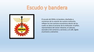 El escudo del SENA y la bandera, diseñados a
comienzos de la creación de nuestra institución,
reflejan los tres sectores económicos dentro de los
cuales se ubica el accionar de la institución: el piñón,
representativo del sector industria; el caduceo,
asociado al de comercio y servicios; y el café, ligado
al primario y extractivo
 