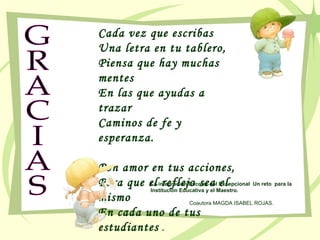 GRACIAS Cada vez que escribas Una letra en tu tablero, Piensa que hay muchas mentes En las que ayudas a trazar Caminos de fe y esperanza. Pon amor en tus acciones, Para que el reflejo sea el mismo En cada uno de tus estudiantes  . La integración Escolar del Excepcional  Un reto  para la Institución Educativa y el Maestro.   Coautora MAGDA ISABEL ROJAS. 