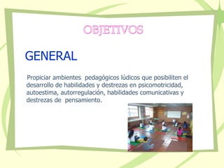 GENERAL Propiciar ambientes  pedagógicos lúdicos que posibiliten el desarrollo de habilidades y destrezas en psicomotricidad, autoestima, autorregulación, habilidades comunicativas y  destrezas de  pensamiento.  