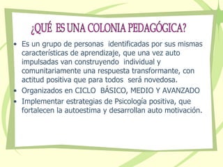Es un grupo de personas  identificadas por sus mismas características de aprendizaje, que una vez auto impulsadas van construyendo  individual y comunitariamente una respuesta transformante, con actitud positiva que para todos  será novedosa. Organizados en CICLO  BÁSICO, MEDIO Y AVANZADO Implementar estrategias de Psicología positiva, que fortalecen la autoestima y desarrollan auto motivación. ¿QUÉ  ES UNA COLONIA PEDAGÓGICA? 