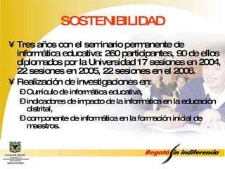 SOSTENIBILIDAD Tres años con el seminario permanente de informática educativa: 260 participantes, 90 de ellos diplomados por la Universidad 17 sesiones en 2004, 22 sesiones en 2005, 22 sesiones en el 2006. Realización de investigaciones en:  Currículo de informática educativa,  indicadores de impacto de la informática en la educación distrital,  componente de informática en la formación inicial de maestros.  