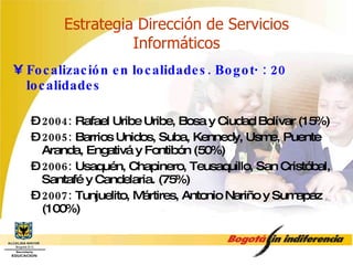 Estrategia Dirección de Servicios Informáticos Focalización en localidades. Bogotá: 20 localidades 2004:  Rafael Uribe Uribe, Bosa y Ciudad Bolívar (15%) 2005:  Barrios Unidos, Suba, Kennedy, Usme, Puente Aranda, Engativá y Fontibón (50%) 2006:  Usaquén, Chapinero, Teusaquillo, San Cristóbal, Santafé y Candelaria. (75%) 2007:  Tunjuelito, Mártires, Antonio Nariño y Sumapaz (100%) 