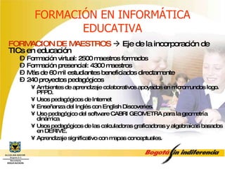 FORMACIÓN EN INFORMÁTICA EDUCATIVA FORMACION DE MAESTROS     Eje de la incorporación de TICs en educación Formación virtual: 2500 maestros formados Formación presencial: 4300 maestros Más de 60 mil estudiantes beneficiados directamente 240 proyectos pedagógicos Ambientes de aprendizaje colaborativos apoyados en micromundos logo. PFPD. Usos pedagógicos de Internet Enseñanza del Inglés con English Discoveries. Uso pedagógico del software CABRI GEOMETRA para la geometría dinámica Usos pedagógicos de las calculadoras graficadoras y algebraicas basados en DERIVE. Aprendizaje significativo con mapas conceptuales. 