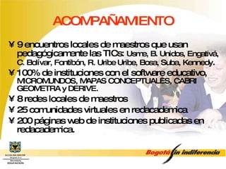 ACOMPAÑAMIENTO 9 encuentros locales de maestros que usan pedagógicamente las TICs:  Usme, B. Unidos, Engativá, C. Bolívar, Fontibón, R. Uribe Uribe, Bosa, Suba, Kennedy . 100% de instituciones con el software educativo,  MICROMUNDOS, MAPAS CONCEPTUALES, CABRI GEOMETRA y DERIVE. 8 redes locales de maestros 25 comunidades virtuales en redacademica 200 páginas web de instituciones publicadas en redacademica. 