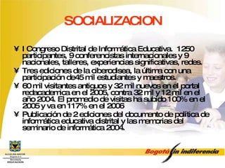 SOCIALIZACION I Congreso Distrital de Informática Educativa.  1250 participantes, 9 conferencistas internacionales y 9 nacionales, talleres, experiencias significativas, redes. Tres ediciones de la ciberodisea, la última con una participación de45 mil estudiantes y maestros. 60 mil visitantes antiguos y 32 mil nuevos en el portal redacademica en el 2005, contra 32 mil y 12 mil en el año 2004. El promedio de visitas ha subido 100% en el 2005 y va en 117% en el 2006 Publicación de 2 ediciones del documento de política de informática educativa distrital y las memorias del seminario de informática 2004. 