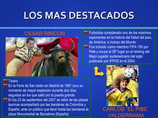 LOS MAS DESTACADOSLOS MAS DESTACADOS
CESAR RINCON
Torero
En la Feria de San Isidro en Madrid de 1991 tuvo su
momento de mayor esplendor durante dos días
seguidos en los que salió por la puerta grande.
El día 23 de septiembre del 2007 se retiró de las plazas
taurinas acompañado por las banderas de Colombia y
España, ante un público que llenó hasta las banderas la
plaza Monumental de Barcelona (España).
Futbolista considerado uno de los máximos
exponentes en la historia del fútbol del país,
de América, e incluso del Mundo
Fue incluido como miembro FIFA 100 por
Pelé y ocupa el 39º lugar en el ranking del
Mejor jugador sudamericano del siglo
publicado por IFFHS en el 2004.
CARLOS ¨EL PIBE¨
VALDERRAMA
 