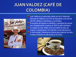 JUANVALDEZ (CAFJUANVALDEZ (CAFÉÉ DEDE
COLOMBIA)COLOMBIA)
Juan Valdez es un personaje creado por de la Federación
Nacional de Cafeteros con el fin de representar a los más de
500.000 cafeteros colombianos y sus familias
El propósito del logotipo es identificar y garantizar las marcas
que verdaderamente muestran al 100% el café colombiano.
La imagen de Juan Valdez se ha convertido en toda una
insignia y representación de Colombia a nivel internacional
A nivel mundial, Colombia es el tercer país productor de café y
el mayor productor de café suave en el mundo.
 
